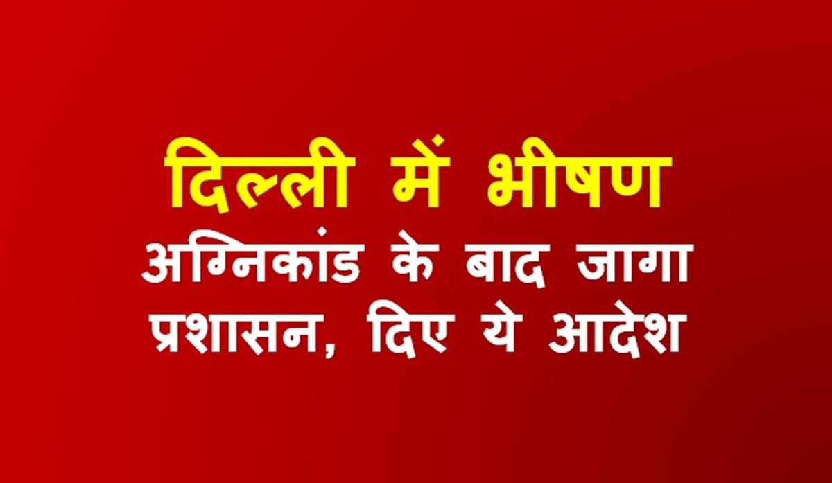 दिल्ली में भीषण अग्निकांड के बाद जागा प्रशासन, दिए ये आदेश