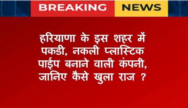 हरियाणा के इस शहर में पकडी, नकली प्लास्टिक पाईप बनाने वालीे कंपनी, जानिए कैसे खुला राज ?